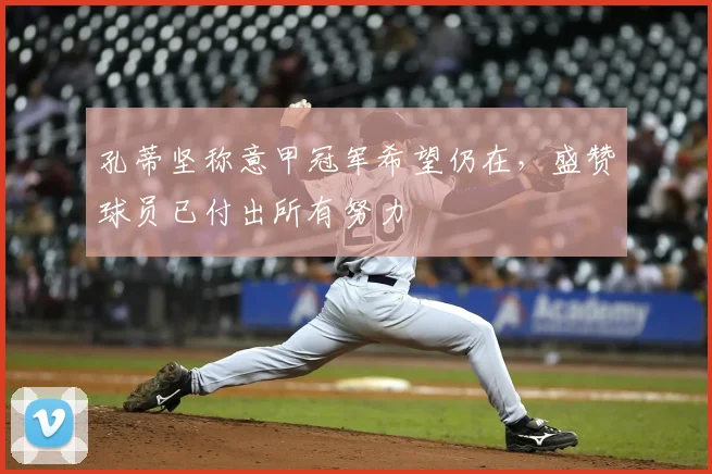 孔蒂坚称意甲冠军希望仍在,盛赞球员已付出所有努力