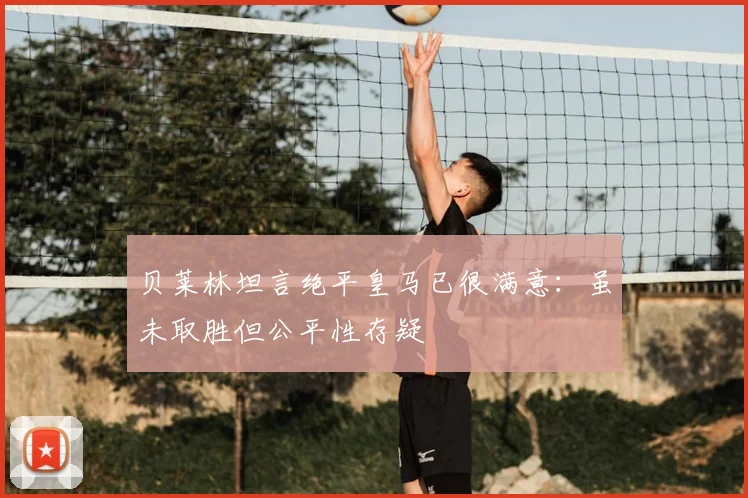 贝莱林坦言绝平皇马已很满意：虽未取胜但公平性存疑