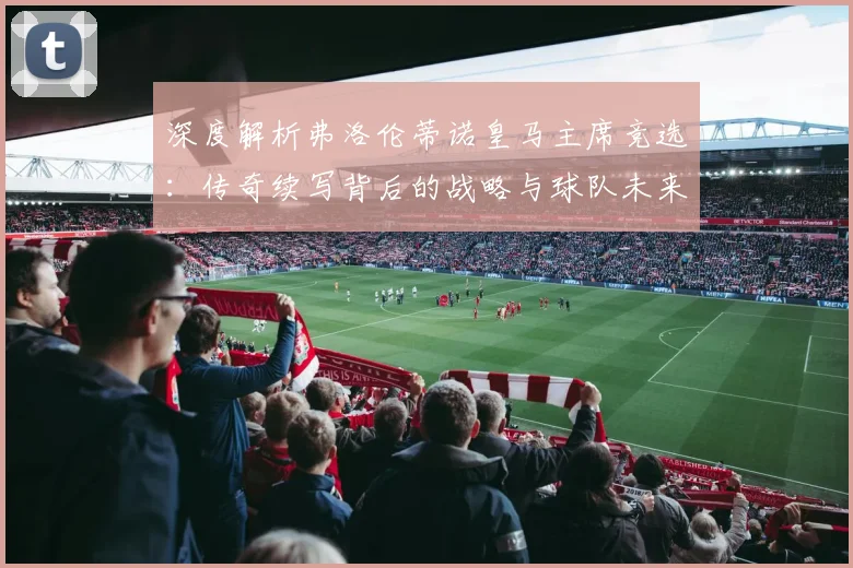 深度解析弗洛伦蒂诺皇马主席竞选:传奇续写背后的战略与球队未来走向