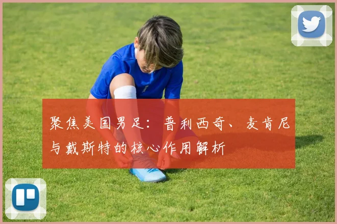 聚焦美国男足：普利西奇、麦肯尼与戴斯特的核心作用解析