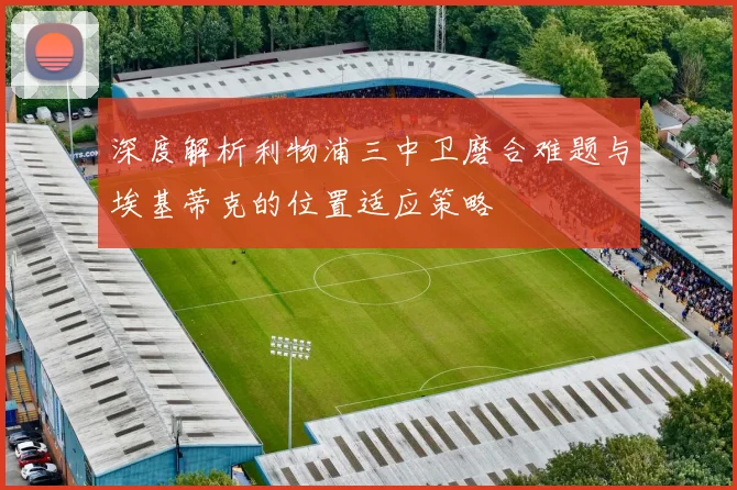 深度解析利物浦三中卫磨合难题与埃基蒂克的位置适应策略