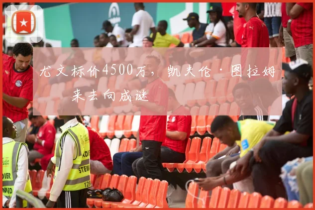 尤文标价4500万，凯夫伦·图拉姆未来去向成谜