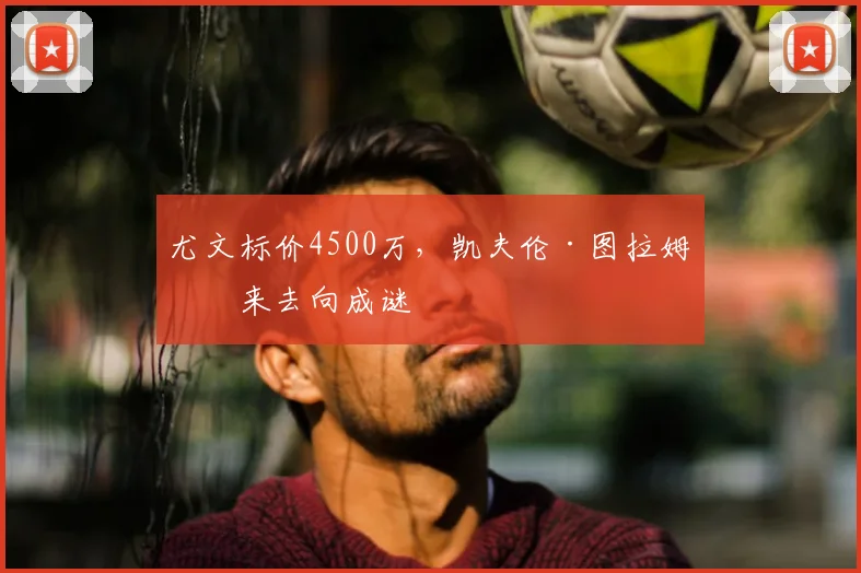 尤文标价4500万，凯夫伦·图拉姆未来去向成谜