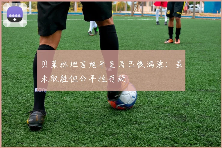 贝莱林坦言绝平皇马已很满意:虽未取胜但公平性存疑