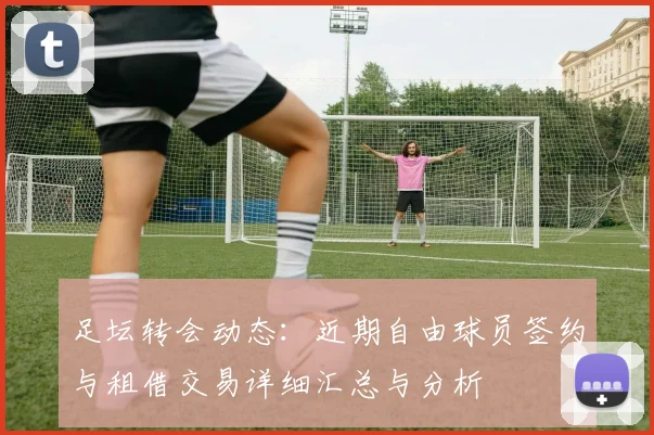 足坛转会动态:近期自由球员签约与租借交易详细汇总与分析