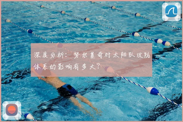 深度分析:努尔基奇对太阳队攻防体系的影响有多大?