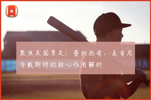 聚焦美国男足：普利西奇、麦肯尼与戴斯特的核心作用解析