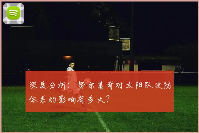 深度分析：努尔基奇对太阳队攻防体系的影响有多大？